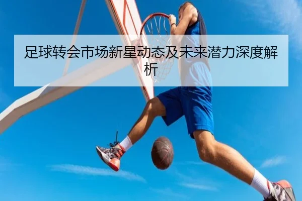 足球转会市场新星动态及未来潜力深度解析